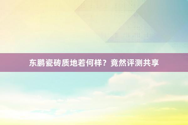 东鹏瓷砖质地若何样？竟然评测共享
